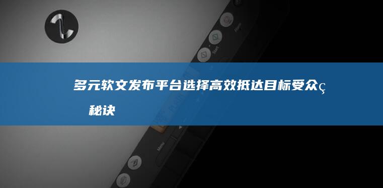 多元软文发布平台选择：高效抵达目标受众的秘诀