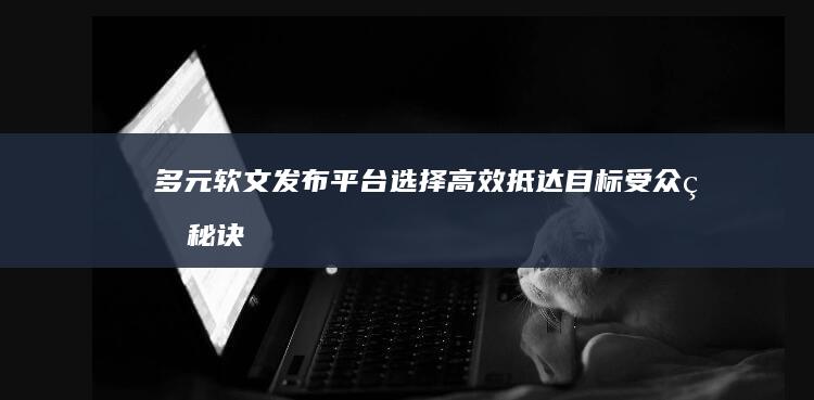 多元软文发布平台选择：高效抵达目标受众的秘诀